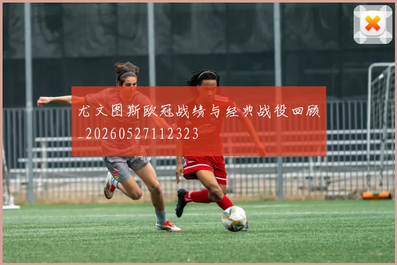 尤文图斯欧冠战绩与经典战役回顾_20260527112323